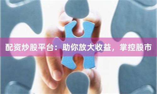配资炒股平台：助你放大收益，掌控股市